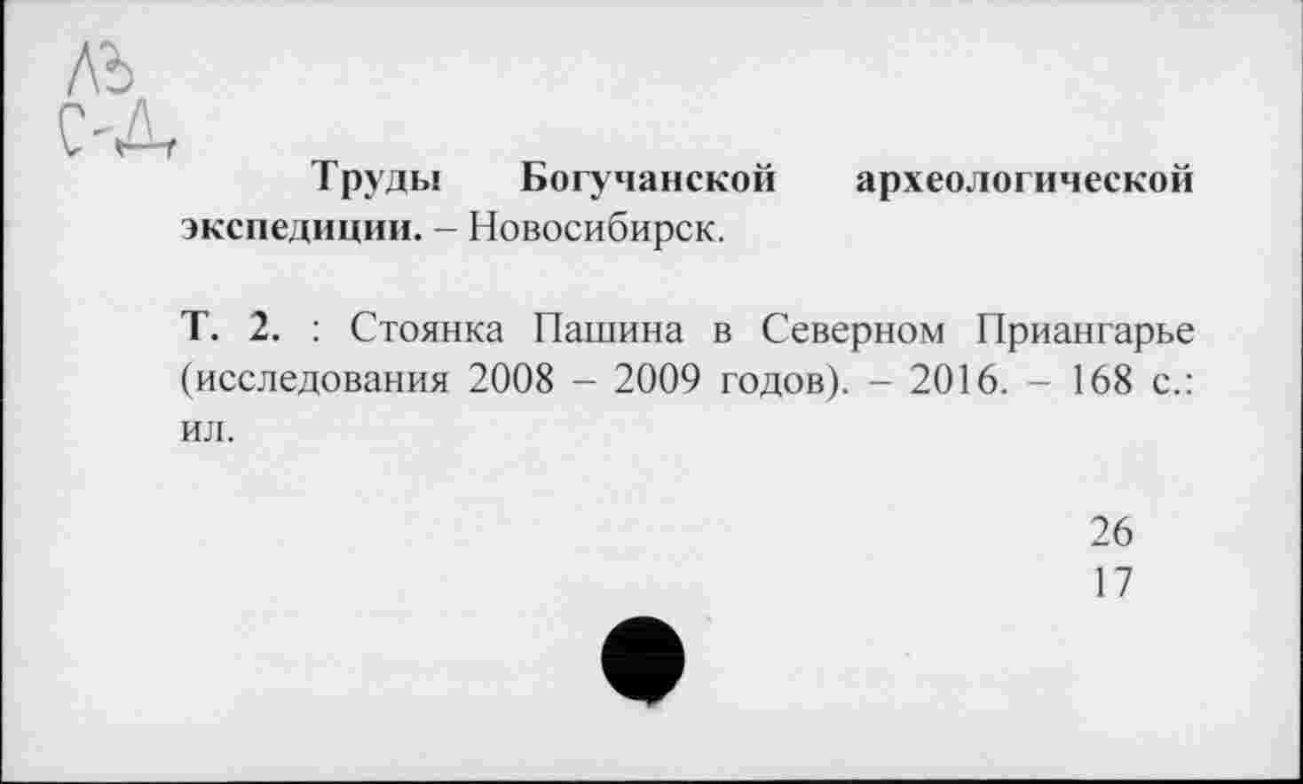 ﻿Труды Богучанской экспедиции. - Новосибирск.
археологической
Т. 2. : Стоянка Пашина в Северном Приангарье (исследования 2008 - 2009 годов). - 2016. - 168 с.: ил.
26
17